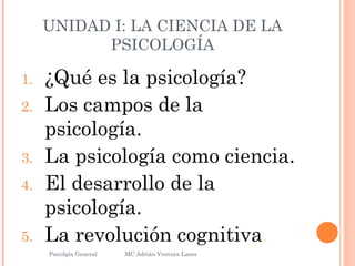 UNIDAD I: LA CIENCIA DE LA
PSICOLOGÍA
1. ¿Qué es la psicología?
2. Los campos de la
psicología.
3. La psicología como ciencia.
4. El desarrollo de la
psicología.
5. La revolución cognitiva.
Psicolgía General
14
MC Adrián Ventura Lares
 