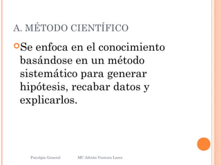 A. MÉTODO CIENTÍFICO
Se enfoca en el conocimiento
basándose en un método
sistemático para generar
hipótesis, recabar datos y
explicarlos.
Psicolgía General
18
MC Adrián Ventura Lares
 