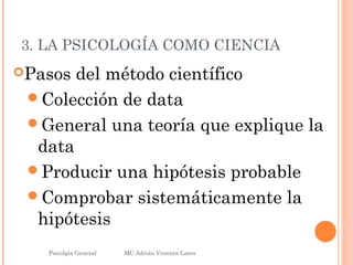 3. LA PSICOLOGÍA COMO CIENCIA
Pasos del método científico
Colección de data
General una teoría que explique la
data
Producir una hipótesis probable
Comprobar sistemáticamente la
hipótesis
Psicolgía General
21
MC Adrián Ventura Lares
 