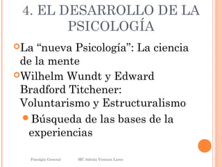 4. EL DESARROLLO DE LA
PSICOLOGÍA
La “nueva Psicología”: La ciencia
de la mente
Wilhelm Wundt y Edward
Bradford Titchener:
Voluntarismo y Estructuralismo
Búsqueda de las bases de la
experiencias
Psicolgía General
23
MC Adrián Ventura Lares
 