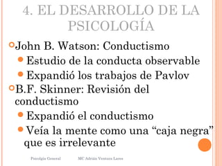 4. EL DESARROLLO DE LA
PSICOLOGÍA
John B. Watson: Conductismo
Estudio de la conducta observable
Expandió los trabajos de Pavlov
B.F. Skinner: Revisión del
conductismo
Expandió el conductismo
Veía la mente como una “caja negra”
que es irrelevante
Psicolgía General
25
MC Adrián Ventura Lares
 
