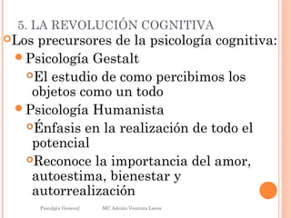5. LA REVOLUCIÓN COGNITIVA
Los precursores de la psicología cognitiva:
Psicología Gestalt
El estudio de como percibimos los
objetos como un todo
Psicología Humanista
Énfasis en la realización de todo el
potencial
Reconoce la importancia del amor,
autoestima, bienestar y
autorrealización
Psicolgía General
27
MC Adrián Ventura Lares
 