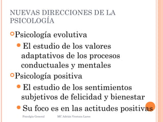 NUEVAS DIRECCIONES DE LA
PSICOLOGÍA
Psicología evolutiva
El estudio de los valores
adaptativos de los procesos
conductuales y mentales
Psicología positiva
El estudio de los sentimientos
subjetivos de felicidad y bienestar
Su foco es en las actitudes positivas
Psicolgía General
29
MC Adrián Ventura Lares
 
