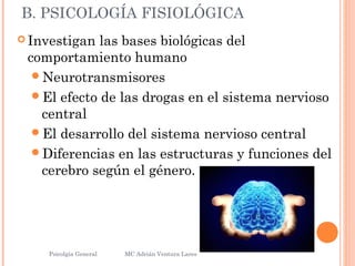 B. PSICOLOGÍA FISIOLÓGICA
 Investigan las bases biológicas del
comportamiento humano
Neurotransmisores
El efecto de las drogas en el sistema nervioso
central
El desarrollo del sistema nervioso central
Diferencias en las estructuras y funciones del
cerebro según el género.
Psicolgía General
6
MC Adrián Ventura Lares
 