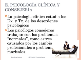 E. PSICOLOGÍA CLÍNICA Y
CONSEJERÍA
La psicología clínica estudia los
Dx. y Tx. de los desordenes
psicológicos
Los psicólogos consejeros
trabajan con los problemas
“normales”, como estres
causados por los cambios
profesionales o problemas
maritales
Psicolgía General
9
MC Adrián Ventura Lares
 