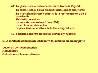 4.2. La génesis social de la conciencia: la teoría de Vygotski
          La génesis social de los procesos psicológicos superiores
          La internalización como génesis de la representación y de la
          conciencia
          Mediación semiótica
          La zona de desarrollo próximo (ZDP)
          La explicación del cambio
          Implicaciones educativas de la teoría vygotskiana

      4.3. Comparación entre las teorías de Piaget y Vygotski

5.- A modo de conclusión: el desarrollo humano en su conjunto

Lecturas complementarias
Actividades
Soluciones a las actividades
 