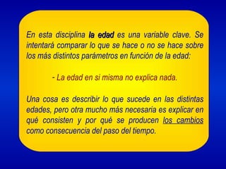 En esta disciplina la edad es una variable clave. Se
intentará comparar lo que se hace o no se hace sobre
los más distintos parámetros en función de la edad:

       - La edad en si misma no explica nada.

Una cosa es describir lo que sucede en las distintas
edades, pero otra mucho más necesaria es explicar en
qué consisten y por qué se producen los cambios
como consecuencia del paso del tiempo.
 