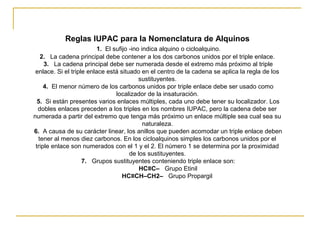 Reglas IUPAC para la Nomenclatura de Alquinos
1. El sufijo -ino indica alquino o cicloalquino.
2. La cadena principal debe contener a los dos carbonos unidos por el triple enlace.
3. La cadena principal debe ser numerada desde el extremo más próximo al triple
enlace. Si el triple enlace está situado en el centro de la cadena se aplica la regla de los
sustituyentes.
4. El menor número de los carbonos unidos por triple enlace debe ser usado como
localizador de la insaturación.
5. Si están presentes varios enlaces múltiples, cada uno debe tener su localizador. Los
dobles enlaces preceden a los triples en los nombres IUPAC, pero la cadena debe ser
numerada a partir del extremo que tenga más próximo un enlace múltiple sea cual sea su
naturaleza.
6. A causa de su carácter linear, los anillos que pueden acomodar un triple enlace deben
tener al menos diez carbonos. En los cicloalquinos simples los carbonos unidos por el
triple enlace son numerados con el 1 y el 2. El número 1 se determina por la proximidad
de los sustituyentes.
7. Grupos sustituyentes conteniendo triple enlace son:
HC≡C– Grupo Etinil
HC≡CH–CH2– Grupo Propargil
 