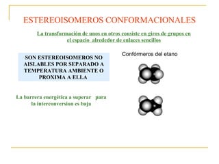 La transformación de unos en otros consiste en giros de grupos en
el espacio alrededor de enlaces sencillos
ESTEREOISOMEROS CONFORMACIONALES
Confórmeros del etano
SON ESTEREOISOMEROS NO
AISLABLES POR SEPARADO A
TEMPERATURA AMBIENTE O
PROXIMA A ELLA
La barrera energética a superar para
la interconversion es baja
 