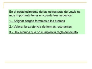 En el establecimiento de las estructuras de Lewis es
muy importante tener en cuenta tres aspectos
1.- Asignar cargas formales a los átomos
2.- Valorar la existencia de formas resonantes
3.- Hay átomos que no cumplen la regla del octeto
 
