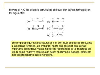 b) Para el N2O las posibles estructuras de Lewis con cargas formales son
las siguientes:
Se comprueba que las estructuras a) y d) son igual de buenas en cuanto
a las cargas formales, sin embargo, habrá que convenir que la más
importante (contribuye más al híbrido de resonancia) es la d) porque en
ella la carga negativa está situada sobre el átomo de oxígeno, elemento
más electronegativo que el nitrógeno.
 