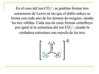 En el caso del ion CO3
2–
, se podrían formar tres
estructuras de Lewis en las que el doble enlace se
forma con cada uno de los átomos de oxigeno, siendo
las tres válidas. Cada una de estas formas contribuye
por igual al la estructura del ion CO3
2–
, siendo la
verdadera estructura una mezcla de las tres.
 