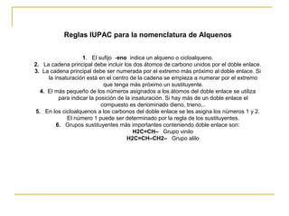 Reglas IUPAC para la nomenclatura de Alquenos
1. El sufijo -eno indica un alqueno o cicloalqueno.
2. La cadena principal debe incluir los dos átomos de carbono unidos por el doble enlace.
3. La cadena principal debe ser numerada por el extremo más próximo al doble enlace. Si
la insaturación está en el centro de la cadena se empieza a numerar por el extremo
que tenga más próximo un sustituyente.
4. El más pequeño de los números asignados a los átomos del doble enlace se utiliza
para indicar la posición de la insaturación. Si hay más de un doble enlace el
compuesto es denominado dieno, trieno,..
5. En los cicloalquenos a los carbonos del doble enlace se les asigna los números 1 y 2.
El número 1 puede ser determinado por la regla de los sustituyentes.
6. Grupos sustituyentes más importantes conteniendo doble enlace son:
H2C=CH– Grupo vinilo
H2C=CH–CH2– Grupo alilo
 