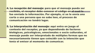 4. La recepción del mensaje: para que el mensaje pueda ser
recibido, el receptor debe conocer el código en el cual le
fue enviada la información. Por ejemplo, si se le envía una
carta a una persona que no sabe leer, el proceso de
comunicación no tendrá lugar.
5. La interpretación del mensaje: aquí entra en juego el
contexto del receptor, ya que dependiendo de factores
biológicos, psicológicos, emocionales o socio culturales, el
mensaje puede ser interpretado de múltiples formas que no
necesariamente tienen que coincidir con la intención que
tenía el emisor al momento de comunicar.
 