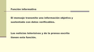 Función informativa
El mensaje transmite una información objetiva y
sustentada con datos verificables.
Las noticias televisivas y de la prensa escrita
tienen esta función.
 