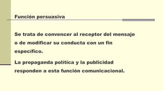 Función persuasiva
Se trata de convencer al receptor del mensaje
o de modificar su conducta con un fin
específico.
La propaganda política y la publicidad
responden a esta función comunicacional.
 