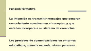 Función formativa
La intención es transmitir mensajes que generen
conocimiento novedoso en el receptor, y que
este los incorpore a su sistema de creencias.
Los procesos de comunicaciones en entornos
educativos, como la escuela, sirven para eso.
 
