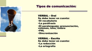 Tipos de comunicación:
VERBAL – Oral
Se debe tener en cuenta:
El vocabulario
La paráfrasis
El paralenguaje: pronunciación,
volumen, tono, timbre
PNL
Sincronización
VERBAL – Escrita
Se debe tener en cuenta:
La redacción
La ortografía
 
