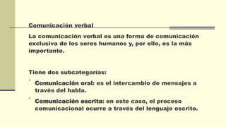 Comunicación verbal
La comunicación verbal es una forma de comunicación
exclusiva de los seres humanos y, por ello, es la más
importante.
Tiene dos subcategorías:

Comunicación oral: es el intercambio de mensajes a
través del habla.

Comunicación escrita: en este caso, el proceso
comunicacional ocurre a través del lenguaje escrito.
 