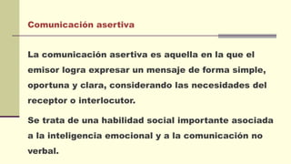 Comunicación asertiva
La comunicación asertiva es aquella en la que el
emisor logra expresar un mensaje de forma simple,
oportuna y clara, considerando las necesidades del
receptor o interlocutor.
Se trata de una habilidad social importante asociada
a la inteligencia emocional y a la comunicación no
verbal.
 