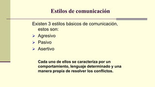 Estilos de comunicación
Existen 3 estilos básicos de comunicación,
estos son:
 Agresivo
 Pasivo
 Asertivo
Cada uno de ellos se caracteriza por un
comportamiento, lenguaje determinado y una
manera propia de resolver los conflictos.
 