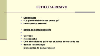 ESTILO AGRESIVO

o
o
Creencias:
“La gente debería ser como yo”
“No cometo errores”

o
o
o
o
o
Estilo de comunicación:
Cerrado
No escucha
Con dificultades para ver el punto de vista de los
demás Interrumpe
Monopoliza la conversación
 