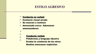 ESTILO AGRESIVO

o
o
o
Conducta no verbal:
Contacto visual airado
Se mueven o inclinan
demasiado cerca Ademanes
amenazadores

o
o
o
Conducta verbal:
Palabrotas y lenguaje abusivo
Evalúa la conducta de los otros
Realiza amenazas explícitas
 