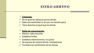 ESTILO ASERTIVO

o
o
o
Creencias:
Se ve igual de valioso/a que los demás
Sabe que asertividad no es que uno siempre gana
Tiene derechos al igual que los demás

o
o
o
o
o
Estilo de comunicación:
Efectivo, sabe escuchar
Establece límites
Establece observaciones y no juicios
Se expresa de manera directa, honestamente
Considera los sentimientos de los demás
 