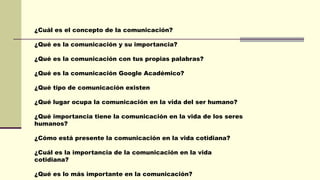 ¿Cuál es el concepto de la comunicación?
¿Qué es la comunicación y su importancia?
¿Qué es la comunicación con tus propias palabras?
¿Qué es la comunicación Google Académico?
¿Qué tipo de comunicación existen
¿Qué lugar ocupa la comunicación en la vida del ser humano?
¿Qué importancia tiene la comunicación en la vida de los seres
humanos?
¿Cómo está presente la comunicación en la vida cotidiana?
¿Cuál es la importancia de la comunicación en la vida
cotidiana?
¿Qué es lo más importante en la comunicación?
 