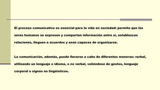 El proceso comunicativo es esencial para la vida en sociedad: permite que los
seres humanos se expresen y compartan información entre sí, establezcan
relaciones, lleguen a acuerdos y sean capaces de organizarse.
La comunicación, además, puede llevarse a cabo de diferentes maneras: verbal,
utilizando un lenguaje o idioma, o no verbal, valiéndose de gestos, lenguaje
corporal o signos no lingüísticos.
 