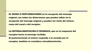 EL RUIDO O PERTURBACIONES en la recepción del mensaje
original, son todas las distorsiones que pueden influir en la
recepción del mensaje original, y pueden ser tanto del emisor,
como del canal o del receptor.
LA RETROALIMENTACIÓN O FEEDBACK, que es la respuesta del
receptor hacia el mensaje recibido.
Si posteriormente el emisor responde a lo enviado por el
receptor, también se considera retroalimentación.
 