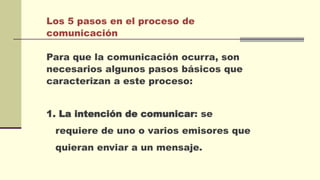 Los 5 pasos en el proceso de
comunicación
Para que la comunicación ocurra, son
necesarios algunos pasos básicos que
caracterizan a este proceso:
1. La intención de comunicar: se
requiere de uno o varios emisores que
quieran enviar a un mensaje.
 