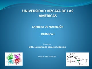 UNIVERSIDAD VIZCAYA DE LAS
AMERICAS
CARRERA DE NUTRICIÓN
QUÍMICA I
Presenta:
QBC. Luis Alfredo Cázares Ledesma
Celular: 686 346 9155
 