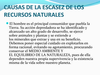 CAUSAS DE LA ESCASEZ DE LOS
RECURSOS NATURALES
El hombre es el principal consumidor que puebla la
Tierra. Su acción depredadora se ha identificado y
alcanzado un alto grado de desarrollo, se ejerce
sobre animales y plantas y se extiende a
los minerales que extrae y usa en su beneficio.
Debemos poner especial cuidado en explotarlos en
forma racional, evitando su agotamiento, procurando
conservar el MEDIO AMBIENTE Y
EL EQUILIBRIO DE LA NATURALEZA, pues de ella
dependen nuestra propia supervivencia y la existencia
misma de la vida sobre nuestro planeta.
 