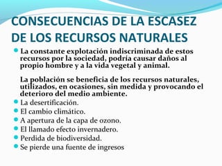 CONSECUENCIAS DE LA ESCASEZ
DE LOS RECURSOS NATURALES
La constante explotación indiscriminada de estos
recursos por la sociedad, podría causar daños al
propio hombre y a la vida vegetal y animal.
La población se beneficia de los recursos naturales,
utilizados, en ocasiones, sin medida y provocando el
deterioro del medio ambiente.
La desertificación.
El cambio climático.
A apertura de la capa de ozono.
El llamado efecto invernadero.
Perdida de biodiversidad.
Se pierde una fuente de ingresos
 