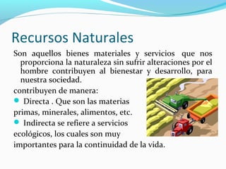 Recursos Naturales
Son aquellos bienes materiales y servicios que nos
proporciona la naturaleza sin sufrir alteraciones por el
hombre contribuyen al bienestar y desarrollo, para
nuestra sociedad.
contribuyen de manera:
 Directa . Que son las materias
primas, minerales, alimentos, etc.
 Indirecta se refiere a servicios
ecológicos, los cuales son muy
importantes para la continuidad de la vida.
 