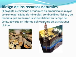 Riesgo de los recursos naturales
El boyante crecimiento económico ha producido un mayor
consumo per cápita de minerales, combustibles fósiles y de
biomasa que amenazan la sostenibilidad en tiempo de
éstos, advierte un informe del Programa de las Naciones
Unidas.
 