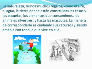 La naturaleza, brinda muchos regalos, como el aire,
el agua, la tierra donde están construidas las casas y
las escuelas, los alimentos que consumimos, los
animales silvestres, y hasta las mascotas. La manera
de corresponderle es cuidando sus recursos y siendo
amable con todo lo que vive en ella.
 