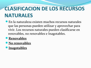 CLASIFICACION DE LOS RECURSOS
NATURALES
En la naturaleza existen muchos recursos naturales
que las personas pueden utilizar y aprovechar para
vivir. Los recursos naturales pueden clasificarse en
renovables, no renovables e Inagotables.
Renovables
No renovables
Inagotables
 