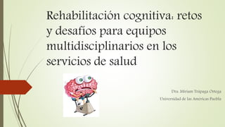 Rehabilitación cognitiva: retos
y desafíos para equipos
multidisciplinarios en los
servicios de salud
Dra. Miriam Trápaga Ortega
Universidad de las Américas Puebla
 