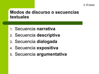 2. El texto


Modos de discurso o secuencias
textuales

1.   Secuencia narrativa
2.   Secuencia descriptiva
3.   Secuencia dialogada
4.   Secuencia expositiva
5.   Secuencia argumentativa
 