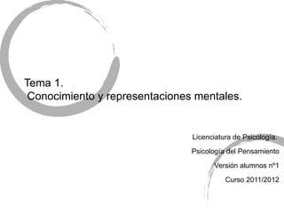Tema 1.
 Conocimiento y representaciones mentales.


                                Licenciatura de Psicología.

                                Psicología del Pensamiento

                                      Versión alumnos nº1

                                          Curso 2011/2012
 
