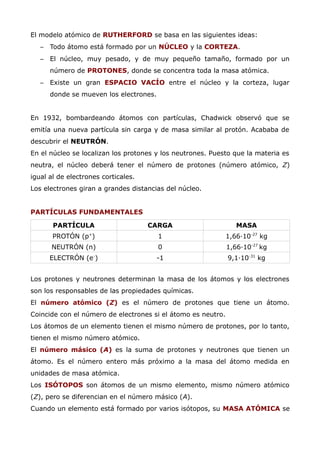 El modelo atómico de RUTHERFORD se basa en las siguientes ideas:
– Todo átomo está formado por un NÚCLEO y la CORTEZA.
– El núcleo, muy pesado, y de muy pequeño tamaño, formado por un
número de PROTONES, donde se concentra toda la masa atómica.
– Existe un gran ESPACIO VACÍO entre el núcleo y la corteza, lugar
donde se mueven los electrones.
En 1932, bombardeando átomos con partículas, Chadwick observó que se
emitía una nueva partícula sin carga y de masa similar al protón. Acababa de
descubrir el NEUTRÓN.
En el núcleo se localizan los protones y los neutrones. Puesto que la materia es
neutra, el núcleo deberá tener el número de protones (número atómico, Z)
igual al de electrones corticales.
Los electrones giran a grandes distancias del núcleo.
PARTÍCULAS FUNDAMENTALES
PARTÍCULA CARGA MASA
PROTÓN (p+
) 1 1,66·10-27
kg
NEUTRÓN (n) 0 1,66·10-27
kg
ELECTRÓN (e-
) -1 9,1·10-31
kg
Los protones y neutrones determinan la masa de los átomos y los electrones
son los responsables de las propiedades químicas.
El número atómico (Z) es el número de protones que tiene un átomo.
Coincide con el número de electrones si el átomo es neutro.
Los átomos de un elemento tienen el mismo número de protones, por lo tanto,
tienen el mismo número atómico.
El número másico (A) es la suma de protones y neutrones que tienen un
átomo. Es el número entero más próximo a la masa del átomo medida en
unidades de masa atómica.
Los ISÓTOPOS son átomos de un mismo elemento, mismo número atómico
(Z), pero se diferencian en el número másico (A).
Cuando un elemento está formado por varios isótopos, su MASA ATÓMICA se
 