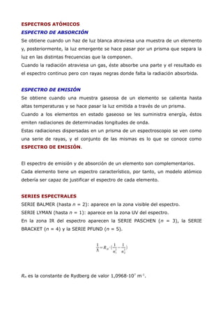ESPECTROS ATÓMICOS
ESPECTRO DE ABSORCIÓN
Se obtiene cuando un haz de luz blanca atraviesa una muestra de un elemento
y, posteriormente, la luz emergente se hace pasar por un prisma que separa la
luz en las distintas frecuencias que la componen.
Cuando la radiación atraviesa un gas, éste absorbe una parte y el resultado es
el espectro continuo pero con rayas negras donde falta la radiación absorbida.
ESPECTRO DE EMISIÓN
Se obtiene cuando una muestra gaseosa de un elemento se calienta hasta
altas temperaturas y se hace pasar la luz emitida a través de un prisma.
Cuando a los elementos en estado gaseoso se les suministra energía, éstos
emiten radiaciones de determinadas longitudes de onda.
Estas radiaciones dispersadas en un prisma de un espectroscopio se ven como
una serie de rayas, y el conjunto de las mismas es lo que se conoce como
ESPECTRO DE EMISIÓN.
El espectro de emisión y de absorción de un elemento son complementarios.
Cada elemento tiene un espectro característico, por tanto, un modelo atómico
debería ser capaz de justificar el espectro de cada elemento.
SERIES ESPECTRALES
SERIE BALMER (hasta n = 2): aparece en la zona visible del espectro.
SERIE LYMAN (hasta n = 1): aparece en la zona UV del espectro.
En la zona IR del espectro aparecen la SERIE PASCHEN (n = 3), la SERIE
BRACKET (n = 4) y la SERIE PFUND (n = 5).
1
ƛ
=RH ·(
1
n1
2
−
1
n2
2
)
RH es la constante de Rydberg de valor 1,0968·107
m-1
.
 