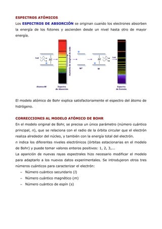 ESPECTROS ATÓMICOS
Los ESPECTROS DE ABSORCIÓN se originan cuando los electrones absorben
la energía de los fotones y ascienden desde un nivel hasta otro de mayor
energía.
El modelo atómico de Bohr explica satisfactoriamente el espectro del átomo de
hidrógeno.
CORRECCIONES AL MODELO ATÓMICO DE BOHR
En el modelo original de Bohr, se precisa un único parámetro (número cuántico
principal, n), que se relaciona con el radio de la órbita circular que el electrón
realiza alrededor del núcleo, y también con la energía total del electrón.
n indica los diferentes niveles electrónicos (órbitas estacionarias en el modelo
de Bohr) y puede tomar valores enteros positivos: 1, 2, 3,...
La aparición de nuevas rayas espectrales hizo necesario modificar el modelo
para adaptarlo a los nuevos datos experimentales. Se introdujeron otros tres
números cuánticos para caracterizar el electrón:
– Número cuántico secundario (l)
– Número cuántico magnético (m)
– Número cuántico de espín (s)
 