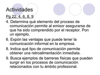 Actividades Pg 22: 4, 6, 8, 9 4. Determina qué elemento del proceso de comunicación permite al emisor asegurarse de que ha sido comprendido por el receptor. Pon un ejemplo. 6. Expón las ventajas que puede tener la comunicación informal en la empresa. 8. Indica qué tipo de comunicación permite obtener una retroalimentación inmediata. 9. Busca ejemplos de barreras físicas que pueden surgir en los procesos de comunicación relacionados con tu ámbito profesional. 
