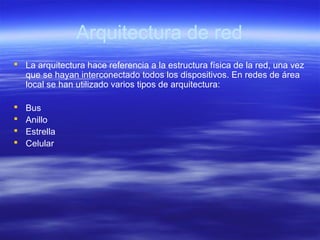 Arquitectura de red
 La arquitectura hace referencia a la estructura física de la red, una vez
que se hayan interconectado todos los dispositivos. En redes de área
local se han utilizado varios tipos de arquitectura:
 Bus
 Anillo
 Estrella
 Celular
 