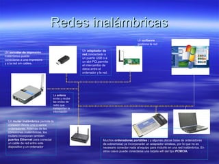 Redes inalámbricasRedes inalámbricas
Un adaptador de
red,concectado a
un puerto USB o a
un slot PCI,permite
el intercambio de
datos entre el
ordenador y la red.
Un servidor de impresión
inalámbrico puede
conectarse a una impresora
y a la red sin cables.
Un software
gestiona la red
Un router inalámbrico permite la
conexión desde uno o varios
ordenadores. Además de las
conexiones inalámbricas, los
routers incorporan también
puertos Ethernet para conectar
un cable de red entre este
dispositivo y un ordenador
Muchos ordenadores portátiles ( y algunas placas base de ordenadores
de sobremesa) ya incorporarán un adaptador wireless, por lo que no es
necesario conectar nada al equipo para incluirlo en una red inalámbrica. En
otros casos puede conectarse una tarjeta wifi del tipo PCMCIA.
La antena
emite y recibe
las ondas de
radio que
transportan la
información
 
