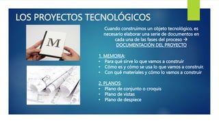 LOS PROYECTOS TECNOLÓGICOS
Cuando construimos un objeto tecnológico, es
necesario elaborar una serie de documentos en
cada una de las fases del proceso 
DOCUMENTACIÓN DEL PROYECTO
1. MEMORIA:
• Para qué sirve lo que vamos a construir
• Cómo es y cómo se usa lo que vamos a construir.
• Con qué materiales y cómo lo vamos a construir
2. PLANOS:
• Plano de conjunto o croquis
• Plano de vistas
• Plano de despiece
 