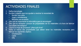 ACTIVIDADES FINALES
1. Define tecnología.
2. Escribe 4 objetos que nos ayuden a resolver la necesidad de:
• Escribir una carta
• Jugar y entretenerse
• Resolver una ecuación
3. ¿Por qué es importante la informática para la tecnología?
4. ¿Por qué es necesario conocer las propiedades de los materiales a la hora de fabricar
una objeto tecnológico?
5. ¿Qué es la hoja de procesos? ¿Para qué sirve?
6. Indica al menos dos propiedades que deben tener los materiales necesarios para
fabricar los siguientes objetos:
• Chubasquero
• Cable
• Olla
 